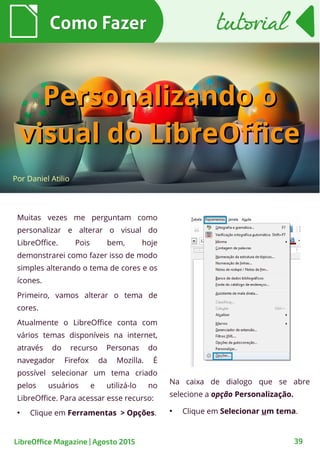 39
Muitas vezes me perguntam como
personalizar e alterar o visual do
LibreOffice. Pois bem, hoje
demonstrarei como fazer isso de modo
simples alterando o tema de cores e os
ícones.
Primeiro, vamos alterar o tema de
cores.
Atualmente o LibreOffice conta com
vários temas disponíveis na internet,
através do recurso Personas do
navegador Firefox da Mozilla. É
possível selecionar um tema criado
pelos usuários e utilizá-lo no
LibreOffice. Para acessar esse recurso:
●
Clique em Ferramentas > Opções.
Por Daniel Atilio
Como FazerComo Fazer
Na caixa de dialogo que se abre
selecione a opção Personalização.
●
Clique em Selecionar um tema.
tutorialtutorial
LibreOffice Magazine | Agosto 2015
Personalizando oPersonalizando o
visual do LibreOfficevisual do LibreOffice
 
