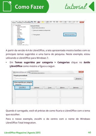 40
A partir da versão 4.4 do LibreOffice, a tela apresentada mostra botões com os
principais temas sugeridos e uma barra de pesquisa. Neste exemplo, estou
utilizando o LibreOffice para Windows 7.
●
Em Temas sugeridos por categoria > Categorias clique no botão
LibreOffice como mostra a figura a seguir.
Como FazerComo Fazer
LibreOffice Magazine | Agosto 2015
Quando é carregado, você vê prévias de como ficaria o LibreOffice com o tema
que escolher.
Para o nosso exemplo, escolhi o do centro com o nome de Windows
LibreOffice Total Integration.
tutorialtutorial
 