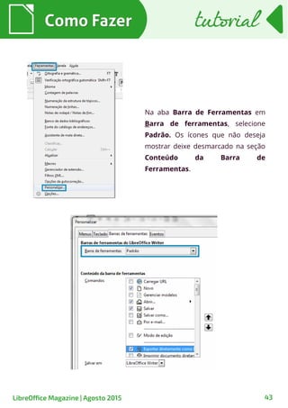43
Na aba Barra de Ferramentas em
Barra de ferramentas, selecione
Padrão. Os ícones que não deseja
mostrar deixe desmarcado na seção
Conteúdo da Barra de
Ferramentas.
Como FazerComo Fazer
LibreOffice Magazine | Agosto 2015
tutorialtutorial
 