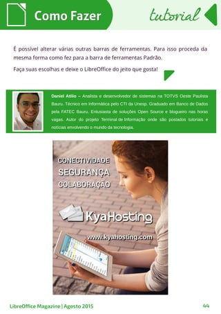 44
Daniel Atilio – Analista e desenvolvedor de sistemas na TOTVS Oeste Paulista
Bauru. Técnico em Informática pelo CTI da Unesp. Graduado em Banco de Dados
pela FATEC Bauru. Entusiasta de soluções Open Source e blogueiro nas horas
vagas. Autor do projeto Terminal de Informação onde são postados tutoriais e
notícias envolvendo o mundo da tecnologia.
É possível alterar várias outras barras de ferramentas. Para isso proceda da
mesma forma como fez para a barra de ferramentas Padrão.
Faça suas escolhas e deixe o LibreOffice do jeito que gosta!
Como FazerComo Fazer
LibreOffice Magazine | Agosto 2015
tutorialtutorial
 