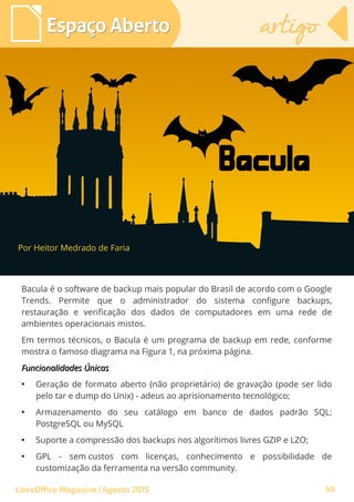 Bacula é o software de backup mais popular do Brasil de acordo com o Google
Trends. Permite que o administrador do sistema configure backups,
restauração e verificação dos dados de computadores em uma rede de
ambientes operacionais mistos.
Em termos técnicos, o Bacula é um programa de backup em rede, conforme
mostra o famoso diagrama na Figura 1, na próxima página.
Funcionalidades ÚnicasFuncionalidades Únicas
●
Geração de formato aberto (não proprietário) de gravação (pode ser lido
pelo tar e dump do Unix) - adeus ao aprisionamento tecnológico;
●
Armazenamento do seu catálogo em banco de dados padrão SQL:
PostgreSQL ou MySQL
●
Suporte a compressão dos backups nos algorítimos livres GZIP e LZO;
●
GPL - sem custos com licenças, conhecimento e possibilidade de
customização da ferramenta na versão community.
Por Heitor Medrado de Faria
Espaço AbertoEspaço Aberto artigoartigo
LibreOffice Magazine | Agosto 2015
Bacula
46
 