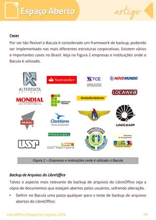 Backup de Arquivos do LibreOfficeBackup de Arquivos do LibreOffice
Talvez o aspecto mais relevante do backup de arquivos do LibreOffice seja a
cópia de documentos que estejam abertos pelos usuários, sofrendo alteração.
●
Definir no Bacula uma pasta qualquer para o teste de backup de arquivos
abertos do LibreOffice:
Espaço AbertoEspaço Aberto artigoartigo
LibreOffice Magazine | Agosto 2015
Figura 2 – Empresas e instituições onde é utilizado o Bacula
CasesCases
Por ser tão flexível o Bacula é considerado um framework de backup, podendo
ser implementado nas mais diferentes estruturas corporativas. Existem vários
e importantes cases no Brasil. Veja na Figura 2 empresas e instituições onde o
Bacula é utilizado.
49
 