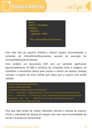 Com esta lista de arquivos (FileSet) o Bacula copiará recursivamente o
conteúdo de /home/hfaria/Documentos quando da execução do
correspondente job de backup.
Criei também um documento ODT com um tamanho significativo
(aproximadamente 50 MB) e variância de conteúdos texto e imagens. Se
mantenho o documento aberto pelo usuário e estimo um backup, enxergo
inclusive o arquivo de trava (LOCK) que indica que o arquivo está sendo
editado:
Espaço AbertoEspaço Aberto artigoartigo
LibreOffice Magazine | Agosto 2015
Para que haja tempo de realizar alterações durante o backup do arquivo,
limitei a velocidade do backup do arquivo com esta nova funcionalidade da
versão 7.0 do Bacula. No bconsole:
50
 