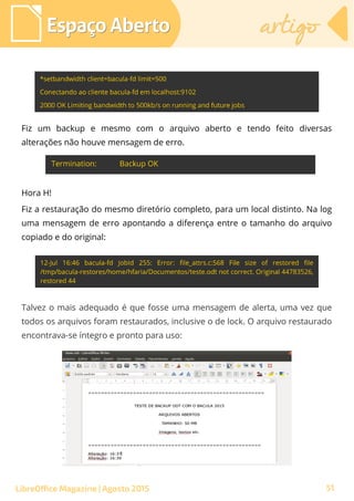 Espaço AbertoEspaço Aberto artigoartigo
LibreOffice Magazine | Agosto 2015
Fiz um backup e mesmo com o arquivo aberto e tendo feito diversas
alterações não houve mensagem de erro.
Hora H!
Fiz a restauração do mesmo diretório completo, para um local distinto. Na log
uma mensagem de erro apontando a diferença entre o tamanho do arquivo
copiado e do original:
Talvez o mais adequado é que fosse uma mensagem de alerta, uma vez que
todos os arquivos foram restaurados, inclusive o de lock. O arquivo restaurado
encontrava-se íntegro e pronto para uso:
51
 