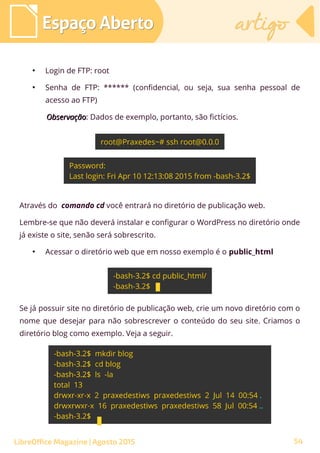 ●
Login de FTP: root
●
Senha de FTP: ****** (confidencial, ou seja, sua senha pessoal de
acesso ao FTP)
ObservaçãoObservação: Dados de exemplo, portanto, são fictícios.
Através do comando cd você entrará no diretório de publicação web.
Lembre-se que não deverá instalar e configurar o WordPress no diretório onde
já existe o site, senão será sobrescrito.
●
Acessar o diretório web que em nosso exemplo é o public_html
Espaço AbertoEspaço Aberto artigoartigo
LibreOffice Magazine | Agosto 2015
Se já possuir site no diretório de publicação web, crie um novo diretório com o
nome que desejar para não sobrescrever o conteúdo do seu site. Criamos o
diretório blog como exemplo. Veja a seguir.
54
 