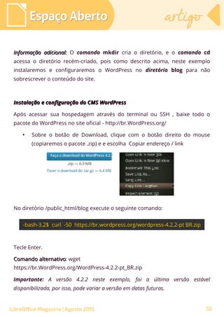 Informação adicional:Informação adicional: O comando mkdir cria o diretório, e o comando cd
acessa o diretório recém-criado, pois como descrito acima, neste exemplo
instalaremos e configuraremos o WordPress no diretório blog para não
sobrescrever o conteúdo do site.
Instalação e configuração do CMS WordPressInstalação e configuração do CMS WordPress
Após acessar sua hospedagem através do terminal ou SSH , baixe todo o
pacote do WordPress no site oficial - http://br.WordPress.org/
●
Sobre o botão de Download, clique com o botão direito do mouse
(copiaremos o pacote .zip) e e escolha Copiar endereço / link
No diretório /public_html/blog execute o seguinte comando:
Espaço AbertoEspaço Aberto artigoartigo
LibreOffice Magazine | Agosto 2015
Tecle Enter.
Comando alternativoComando alternativo: wget
https://br.WordPress.org/WordPress-4.2.2-pt_BR.zip
Importante: A versão 4.2.2 neste exemplo, foi a última versão estável
disponibilizada, por isso, pode variar a versão em datas futuras.
55
 
