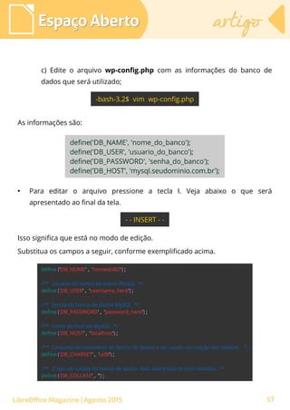 c) Edite o arquivo wp-config.php com as informações do banco de
dados que será utilizado;
As informações são:
Espaço AbertoEspaço Aberto artigoartigo
LibreOffice Magazine | Agosto 2015
●
Para editar o arquivo pressione a tecla I. Veja abaixo o que será
apresentado ao final da tela.
Isso significa que está no modo de edição.
Substitua os campos a seguir, conforme exemplificado acima.
57
 
