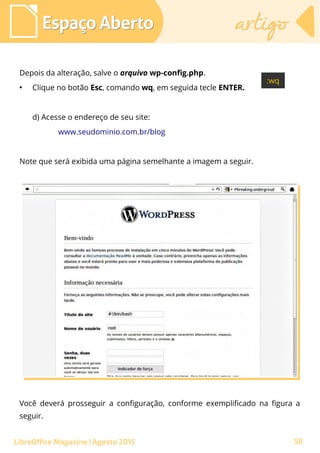 Depois da alteração, salve o arquivo wp-config.php.
●
Clique no botão Esc, comando wq, em seguida tecle ENTER.
d) Acesse o endereço de seu site:
www.seudominio.com.br/blog
Note que será exibida uma página semelhante a imagem a seguir.
Espaço AbertoEspaço Aberto artigoartigo
LibreOffice Magazine | Agosto 2015
Você deverá prosseguir a configuração, conforme exemplificado na figura a
seguir.
58
 