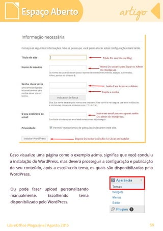 Caso visualize uma página como o exemplo acima, significa que você concluiu
a instalação do WordPress, mas deverá prosseguir a configuração e publicação
do seu conteúdo, após a escolha do tema, os quais são disponibilizadas pelo
WordPress.
Espaço AbertoEspaço Aberto artigoartigo
LibreOffice Magazine | Agosto 2015
Ou pode fazer upload personalizando
manualmente. Escolhendo tema
disponibilizado pelo WordPress.
59
 