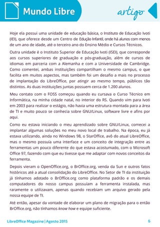 6
Mundo LibreMundo Libre artigoartigo
Hoje ela possui uma unidade de educação básica, o Instituto de Educação Ivoti
(IEI), que oferece desde um Centro de Edução Infantil, onde há alunos com menos
de um ano de idade, até o terceiro ano do Ensino Médio e Cursos Técnicos.
Outra unidade é o Instituto Superior de Educação Ivoti (ISEI), que corresponde
aos cursos superiores de graduação e pós-graduação, além de cursos de
idiomas em parceria com a Alemanha e com a Universidade de Cambridge.
Como comentei, ambas instituições compartilham o mesmo campus, o que
facilita em muitos aspectos, mas também foi um desafio a mais no processo
de implantação do LibreOffice, por atingir ao mesmo tempo, públicos tão
distintos. As duas instituições juntas possuem cerca de 1.200 alunos.
Meu contato com o FOSS começou quando eu cursava o Curso Técnico em
Informática, na minha cidade natal, no interior do RS. Quando vim para Ivoti
em 2003 para realizar o estágio, não havia uma estrutura montada para a área
de TI e muito pouco se conhecia sobre GNU/Linux, software livre e afins por
aqui.
Como eu estava iniciando o meu aprendizado sobre GNU/Linux, comecei a
implantar algumas soluções no meu novo local de trabalho. Na época, eu já
estava utilizando, ainda no Windows 98, o StarOffice, avô do atual LibreOffice,
mas o mesmo possuía uma interface e um conceito de integração entre as
ferramentas um pouco diferente do que estava acostumado, com o Microsoft
Office 97, fazendo com que eu tivesse que me adaptar com novos conceitos da
ferramenta.
Depois vieram o OpenOffice.org, o BrOffice.org, venda da Sun e outros fatos
históricos até a atual consolidação do LibreOffice. No Setor de TI da instituição
já tínhamos adotado o BrOffice.org como plataforma padrão e os demais
computadores do nosso campus possuíam a ferramenta instalada, mas
raramente o utilizavam, apenas quando recebiam um arquivo gerado pela
nossa equipe de TI.
Até então, apesar da vontade de elaborar um plano de migração para o então
BrOffice.org, não tínhamos know how e equipe suficiente.
LibreOffice Magazine | Agosto 2015
 