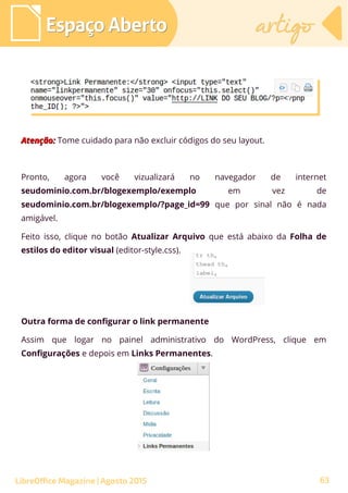 Atenção:Atenção: Tome cuidado para não excluir códigos do seu layout.
Pronto, agora você vizualizará no navegador de internet
seudominio.com.br/blogexemplo/exemplo em vez de
seudominio.com.br/blogexemplo/?page_id=99 que por sinal não é nada
amigável.
Feito isso, clique no botão Atualizar Arquivo que está abaixo da Folha de
estilos do editor visual (editor-style.css).
Espaço AbertoEspaço Aberto artigoartigo
LibreOffice Magazine | Agosto 2015
Outra forma de configurar o link permanente
Assim que logar no painel administrativo do WordPress, clique em
Configurações e depois em Links Permanentes.
63
 