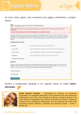 Ao clicar nesta opção, você visualizará uma página semelhante a imagem
abaixo.
Espaço AbertoEspaço Aberto artigoartigo
LibreOffice Magazine | Agosto 2015
Escolha a configuração desejada e em seguida clique no botão Salvar
alterações.
Danilo Martinez Praxedes - Bacharelado em Sistemas de Informação.
Especialista em Linguagens Shell Script e Perl. Atualmente atua como Analista de
Infraestrutura Linux. Atuou como Analista de Sistemas, Analista de Suporte Linux
I/II/III, Analista de Operações Linux, Analista de Soluções ao Cliente II, Analista de
Sistemas Linux e Analista de Infraestrutura Linux em empresas tais como Caixa
Econômica Federal, Telefônica, Fundação para Remédio Popular – FURP e
Mandic S/A.
64
 