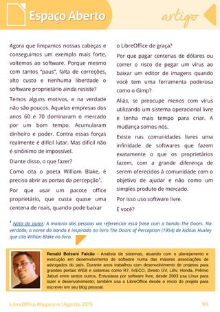 Agora que limpamos nossas cabeças e
conseguimos um exemplo mais forte,
voltemos ao software. Porque mesmo
com tantos “paus”, falta de correções,
alto custo e nenhuma liberdade o
software proprietário ainda resiste?
Temos alguns motivos, e na verdade
não são poucos. Aquelas empresas dos
anos 60 e 70 dominaram o mercado
por um bom tempo. Acumularam
dinheiro e poder. Contra essas forças
realmente é difícil lutar. Mas difícil não
é sinônimo de impossível.
Diante disso, o que fazer?
Como cita o poeta William Blake, é
preciso abrir as portas da percepção1
.
Por que usar um pacote office
proprietário, que custa quase uma
centena de reais, quando pode baixar
o LibreOffice de graça?
Por que pagar centenas de dólares ou
correr o risco de pegar um vírus ao
baixar um editor de imagens quando
você tem uma ferramenta poderosa
como o Gimp?
Aliás, se preocupe menos com vírus
utilizando um sistema operacional livre
e tenha mais tempo para criar. A
mudança somos nós.
Existe nas comunidades livres uma
infinidade de softwares que fazem
exatamente o que os proprietários
fazem, com a grande diferença de
serem oferecidos à comunidade com o
objetivo de ajudar e não como um
simples produto de mercado.
Por isso uso software livre.
E você?
Espaço AbertoEspaço Aberto artigoartigo
LibreOffice Magazine | Agosto 2015
1
Nota do autor: A maioria das pessoas vai referenciar essa frase com a banda The Doors. Na
verdade, o nome da banda é inspirado no livro The Doors of Perception (1954) de Aldous Huxley
que cita Willian Blake no livro.
Ronald Bolsoni Falcão - Analista de sistemas, atuando com o planejamento e
execução em desenvolvimento de software numa das maiores associações de
advogados do país. Durante anos trabalhou com desenvolvimento de projetos para
grandes portais WEB e sistemas como R7, IVECO, Direito GV, LBV, Honda, Prêmio
Jabuti entre tantos outros. Entusiasta por software livre, desde 2003 usa Linux para
lazer e desenvolvimento; também usa o LibreOffice desde o início do projeto para
escrever em seu blog pessoal.
68
 