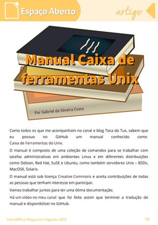 Como todos os que me acompanham no canal e blog Toca do Tux, sabem que
eu possuo no GitHub um manual conhecido como 
Caixa de Ferramentas do Unix. 
O manual é composto de uma coleção de comandos para se trabalhar com
tarefas administrativas em ambientes Linux e em diferentes distribuições
como Debian, Red Hat, SuSE e Ubuntu, como também servidores Unix – BSDs,
MacOSX, Solaris.
O manual está sob licença Creative Commons e aceita contribuições de todas
as pessoas que tenham interesse em participar.
Vamos trabalhar juntos para ter uma ótima documentação.
Há um vídeo no meu canal que foi feito assim que terminei a tradução do
manual e disponibilizei no GitHub.
Por Gabriel da Silveira Costa
Espaço AbertoEspaço Aberto artigoartigo
LibreOffice Magazine | Agosto 2015
Manual Caixa deManual Caixa de
ferramentas Unixferramentas Unix
69
 
