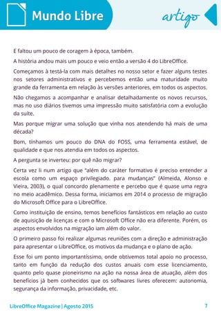 7
Mundo LibreMundo Libre artigoartigo
E faltou um pouco de coragem à época, também.
A história andou mais um pouco e veio então a versão 4 do LibreOffice.
Começamos à testá-la com mais detalhes no nosso setor e fazer alguns testes
nos setores administrativos e percebemos então uma maturidade muito
grande da ferramenta em relação às versões anteriores, em todos os aspectos.
Não chegamos a acompanhar e analisar detalhadamente os novos recursos,
mas no uso diários tivemos uma impressão muito satisfatória com a evolução
da suíte.
Mas porque migrar uma solução que vinha nos atendendo há mais de uma
década?
Bom, tínhamos um pouco do DNA do FOSS, uma ferramenta estável, de
qualidade e que nos atendia em todos os aspectos.
A pergunta se inverteu: por quê não migrar?
Certa vez li num artigo que “além do caráter formativo é preciso entender a
escola como um espaço privilegiado. para mudanças” (Almeida, Alonso e
Vieira, 2003), o qual concordo plenamente e percebo que é quase uma regra
no meio acadêmico. Dessa forma, iniciamos em 2014 o processo de migração
do Microsoft Office para o LibreOffice.
Como instituição de ensino, temos benefícios fantásticos em relação ao custo
de aquisição de licenças e com o Microsoft Office não era diferente. Porém, os
aspectos envolvidos na migração iam além do valor.
O primeiro passo foi realizar algumas reuniões com a direção e administração
para apresentar o LibreOffice, os motivos da mudança e o plano de ação.
Esse foi um ponto importantíssimo, onde obtivemos total apoio no processo,
tanto em função da redução dos custos anuais com esse licenciamento,
quanto pelo quase pioneirismo na ação na nossa área de atuação, além dos
benefícios já bem conhecidos que os softwares livres oferecem: autonomia,
segurança da informação, privacidade, etc.
LibreOffice Magazine | Agosto 2015
 