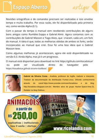 Revisões ortográficas e de comandos precisam ser realizadas e isso envolve
tempo e muito trabalho. Por essa razão, ele foi disponibilizado pela primeira
vez, como versão Alpha (0.1).
Com o passar do tempo o manual vem recebendo contribuições de alguns
bons amigos como Rumbles Soppa e Gabriel Almir. Agora contamos com as
contribuições de Gabriel Masson e Tiago Alves, que criaram, cada um, um fork
do manual. A ideia é que, todas as melhorias obtidas de ambos os forks, serão
incorporadas ao manual que criei. Essa foi uma boa ideia que o Gabriel
Masson teve.
Como algumas melhorias já aconteceram, agora ele está disponibilizado na
versão 0.3. Ainda Alpha, mas já é um progresso.
O manual está disponível para download no link https://github.com/tocadotux/
 ou pode ser visualizado direto do navegador pelo  
https://tocadotux.github.io/unix-toolbox/.
Espaço AbertoEspaço Aberto artigoartigo
LibreOffice Magazine | Agosto 2015
Gabriel da Silveira Costa - Analista, professor de Inglês, tradutor e interprete.
Tradutor da documentação da distribuição Funtoo Linux. Difundo conhecimento
através do canal https://www.youtube.com/user/tocadotux e do blog 
http://tocadotux.blogspot.com.br/. Membro ativo do grupo Hacker Space Area 31.
Redator no blog Diolinux.
70
 