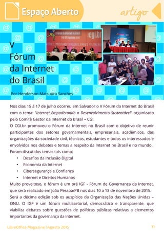 Nos dias 15 à 17 de julho ocorreu em Salvador o V Fórum da Internet do Brasil
com o tema: "Internet Empoderando o Desenvolvimento Sustentável" organizado
pelo Comitê Gestor da Internet do Brasil – CGI.
O CGI.br promoveu o Fórum da Internet no Brasil com o objetivo de reunir
participantes dos setores governamentais, empresariais, acadêmicos, das
organizações da sociedade civil, técnicos, estudantes e todos os interessados e
envolvidos nos debates e temas a respeito da Internet no Brasil e no mundo.
Foram discutidos temas tais como:
●
Desafios da Inclusão Digital
●
Economia da Internet
●
Cibersegurança e Confiança
●
Internet e Direitos Humanos
Muito proveitoso, o fórum é um pré IGF - Fórum de Governança da Internet,
que será realizado em João Pessoa/PB nos dias 10 a 13 de novembro de 2015.
Será a décima edição sob os auspícios da Organização das Nações Unidas –
ONU. O IGF é um fórum multissetorial, democrático e transparente, que
viabiliza debates sobre questões de políticas públicas relativas a elementos
importantes da governança da Internet.
Por Henderson Matsuura Sanches
Espaço AbertoEspaço Aberto artigoartigo
LibreOffice Magazine | Agosto 2015
V
Fórum
da Internet
do Brasil
71
 