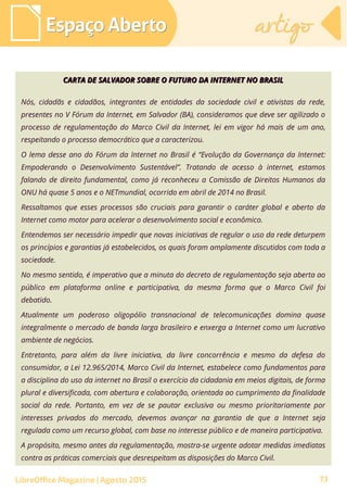 CARTA DE SALVADOR SOBRE O FUTURO DA INTERNET NO BRASILCARTA DE SALVADOR SOBRE O FUTURO DA INTERNET NO BRASIL
Nós, cidadãs e cidadãos, integrantes de entidades da sociedade civil e ativistas da rede,
presentes no V Fórum da Internet, em Salvador (BA), consideramos que deve ser agilizado o
processo de regulamentação do Marco Civil da Internet, lei em vigor há mais de um ano,
respeitando o processo democrático que a caracterizou.
O lema desse ano do Fórum da Internet no Brasil é “Evolução da Governança da Internet:
Empoderando o Desenvolvimento Sustentável”. Tratando de acesso à internet, estamos
falando de direito fundamental, como já reconheceu a Comissão de Direitos Humanos da
ONU há quase 5 anos e o NETmundial, ocorrido em abril de 2014 no Brasil.
Ressaltamos que esses processos são cruciais para garantir o caráter global e aberto da
Internet como motor para acelerar o desenvolvimento social e econômico.
Entendemos ser necessário impedir que novas iniciativas de regular o uso da rede deturpem
os princípios e garantias já estabelecidos, os quais foram amplamente discutidos com toda a
sociedade.
No mesmo sentido, é imperativo que a minuta do decreto de regulamentação seja aberta ao
público em plataforma online e participativa, da mesma forma que o Marco Civil foi
debatido.
Atualmente um poderoso oligopólio transnacional de telecomunicações domina quase
integralmente o mercado de banda larga brasileiro e enxerga a Internet como um lucrativo
ambiente de negócios.
Entretanto, para além da livre iniciativa, da livre concorrência e mesmo da defesa do
consumidor, a Lei 12.965/2014, Marco Civil da Internet, estabelece como fundamentos para
a disciplina do uso da internet no Brasil o exercício da cidadania em meios digitais, de forma
plural e diversificada, com abertura e colaboração, orientada ao cumprimento da finalidade
social da rede. Portanto, em vez de se pautar exclusiva ou mesmo prioritariamente por
interesses privados do mercado, devemos avançar na garantia de que a Internet seja
regulada como um recurso global, com base no interesse público e de maneira participativa.
A propósito, mesmo antes da regulamentação, mostra-se urgente adotar medidas imediatas
contra as práticas comerciais que desrespeitam as disposições do Marco Civil.
Espaço AbertoEspaço Aberto artigoartigo
LibreOffice Magazine | Agosto 2015 73
 