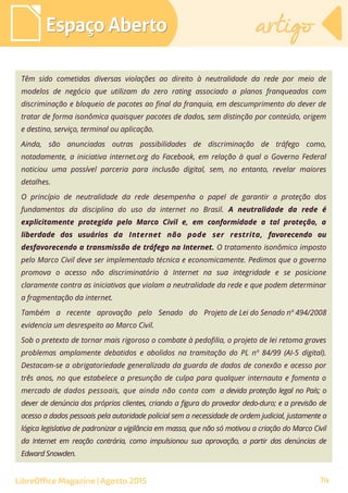 Têm sido cometidas diversas violações ao direito à neutralidade da rede por meio de
modelos de negócio que utilizam do zero rating associado a planos franqueados com
discriminação e bloqueio de pacotes ao final da franquia, em descumprimento do dever de
tratar de forma isonômica quaisquer pacotes de dados, sem distinção por conteúdo, origem
e destino, serviço, terminal ou aplicação.
Ainda, são anunciadas outras possibilidades de discriminação de tráfego como,
notadamente, a iniciativa internet.org do Facebook, em relação à qual o Governo Federal
noticiou uma possível parceria para inclusão digital, sem, no entanto, revelar maiores
detalhes.
O princípio de neutralidade da rede desempenha o papel de garantir a proteção dos
fundamentos da disciplina do uso da internet no Brasil. A neutralidade da rede é
explicitamente protegida pelo Marco Civil e, em conformidade a tal proteção, a
liberdade dos usuários da Internet não pode ser restrita, favorecendo ou
desfavorecendo a transmissão de tráfego na Internet. O tratamento isonômico imposto
pelo Marco Civil deve ser implementado técnica e economicamente. Pedimos que o governo
promova o acesso não discriminatório à Internet na sua integridade e se posicione
claramente contra as iniciativas que violam a neutralidade da rede e que podem determinar
a fragmentação da internet.
Também a recente aprovação pelo Senado do Projeto de Lei do Senado nº 494/2008
evidencia um desrespeito ao Marco Civil.
Sob o pretexto de tornar mais rigoroso o combate à pedofilia, o projeto de lei retoma graves
problemas amplamente debatidos e abolidos na tramitação do PL nº 84/99 (AI-5 digital).
Destacam-se a obrigatoriedade generalizada da guarda de dados de conexão e acesso por
três anos, no que estabelece a presunção de culpa para qualquer internauta e fomenta o
mercado de dados pessoais, que ainda não conta com a devida proteção legal no País; o
dever de denúncia dos próprios clientes, criando a figura do provedor dedo-duro; e a previsão de
acesso a dados pessoais pela autoridade policial sem a necessidade de ordem judicial, justamente a
lógica legislativa de padronizar a vigilância em massa, que não só motivou a criação do Marco Civil
da Internet em reação contrária, como impulsionou sua aprovação, a partir das denúncias de
Edward Snowden.
Espaço AbertoEspaço Aberto artigoartigo
LibreOffice Magazine | Agosto 2015 74
 