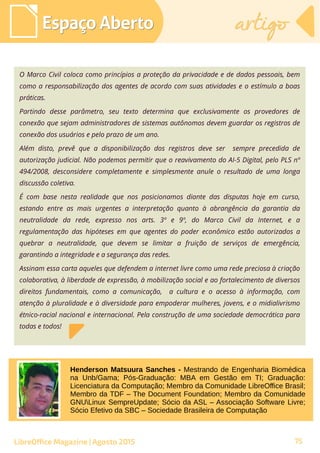O Marco Civil coloca como princípios a proteção da privacidade e de dados pessoais, bem
como a responsabilização dos agentes de acordo com suas atividades e o estímulo a boas
práticas.
Partindo desse parâmetro, seu texto determina que exclusivamente os provedores de
conexão que sejam administradores de sistemas autônomos devem guardar os registros de
conexão dos usuários e pelo prazo de um ano.
Além disto, prevê que a disponibilização dos registros deve ser sempre precedida de
autorização judicial. Não podemos permitir que o reavivamento do AI-5 Digital, pelo PLS nº
494/2008, desconsidere completamente e simplesmente anule o resultado de uma longa
discussão coletiva.
É com base nesta realidade que nos posicionamos diante das disputas hoje em curso,
estando entre as mais urgentes a interpretação quanto à abrangência da garantia da
neutralidade da rede, expresso nos arts. 3º e 9º, do Marco Civil da Internet, e a
regulamentação das hipóteses em que agentes do poder econômico estão autorizados a
quebrar a neutralidade, que devem se limitar a fruição de serviços de emergência,
garantindo a integridade e a segurança das redes.
Assinam essa carta aqueles que defendem a internet livre como uma rede preciosa à criação
colaborativa, à liberdade de expressão, à mobilização social e ao fortalecimento de diversos
direitos fundamentais, como a comunicação, a cultura e o acesso à informação, com
atenção à pluralidade e à diversidade para empoderar mulheres, jovens, e o midialivrismo
étnico-racial nacional e internacional. Pela construção de uma sociedade democrática para
todas e todos!
Espaço AbertoEspaço Aberto artigoartigo
LibreOffice Magazine | Agosto 2015
Henderson Matsuura Sanches - Mestrando de Engenharia Biomédica
na Unb/Gama; Pós-Graduação: MBA em Gestão em TI; Graduação:
Licenciatura da Computação; Membro da Comunidade LibreOffice Brasil;
Membro da TDF – The Document Foundation; Membro da Comunidade
GNULinux SempreUpdate; Sócio da ASL – Associação Software Livre;
Sócio Efetivo da SBC – Sociedade Brasileira de Computação
75
 