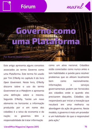 76
Este artigo apresenta alguns conceitos
associados ao termo Governo como
uma Plataforma. Este termo foi usado
por Tim O'Reilly no capítulo II do livro
Open Goverment. Neste livro, O'Reilly
discorre sobre o uso do termo
Government as a Plataform e apresenta
uma definição sobre o mesmo.
Segundo O'Reilly, “existe um novo
elemento no horizonte: a informação
produzida por e em nome dos
cidadãos é a seiva da economia e da
nação; os governos têm a
responsabilidade de tratar informação
Por Ricardo Mioto Lovatel
FórumFórum
como um ativo nacional. Cidadãos
estão conectados como nunca antes e
tem habilidades e paixão para resolver
problemas que os afetam localmente
bem como nacionalmente.
Informações e serviços
governamentais podem ser fornecidos
aos cidadãos onde e quando eles
precisarem daqueles. Cidadãos são
responsáveis por iniciar a inovação que
resultará em uma melhoria na
abordagem da ação de governo. Neste
modelo, o governo é mais um provedor
e um habilitador do que o responsável
pela ação.”
muralmural
LibreOffice Magazine | Agosto 2015
Governo comoGoverno como
uma Plataformauma Plataforma
 