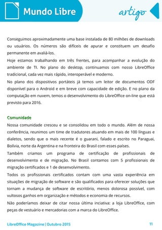 11
Mundo LibreMundo Libre artigoartigo
LibreOffice Magazine | Outubro 2015
Conseguimos aproximadamente uma base instalada de 80 milhões de downloads
ou usuários. Os números são difíceis de apurar e constituem um desafio
permanente em avaliá-los.
Hoje estamos trabalhando em três frentes, para acompanhar a evolução do
ambiente de TI. No plano do desktop, continuamos com nosso LibreOffice
tradicional, cada vez mais rápido, interoperável e moderno.
No plano dos dispositivos portáteis já temos um leitor de documentos ODF
disponível para o Android e em breve com capacidade de edição. E no plano da
computação em nuvem, temos o desenvolvimento do LibreOffice on-line que está
previsto para 2016.
ComunidadeComunidade
Nossa comunidade cresceu e se consolidou em todo o mundo. Além de nossa
conferência, reunimos um time de tradutores atuando em mais de 100 línguas e
dialetos, sendo que o mais recente é o guarani, falado e escrito no Paraguai,
Bolívia, norte da Argentina e na fronteira do Brasil com esses países.
Também criamos um programa de certificação de profissionais de
desenvolvimento e de migração. No Brasil contamos com 5 profissionais de
migração certificados e 1 de desenvolvimento.
Todos os profissionais certificados contam com uma vasta experiência em
situações de migração de software e são qualificados para oferecer soluções que
tornam a mudança de software de escritório, menos dolorosa possível, com
vultosos ganhos em organização e métodos e economia de recursos.
Não poderíamos deixar de citar nossa última inciativa: a loja LibreOffice, com
peças de vestuário e mercadorias com a marca do LibreOffice.
 