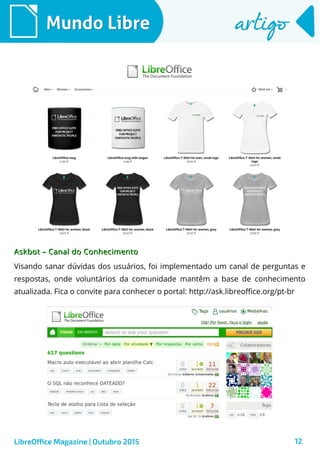 12
Mundo LibreMundo Libre artigoartigo
LibreOffice Magazine | Outubro 2015
Askbot – Canal do ConhecimentoAskbot – Canal do Conhecimento
Visando sanar dúvidas dos usuários, foi implementado um canal de perguntas e
respostas, onde voluntários da comunidade mantêm a base de conhecimento
atualizada. Fica o convite para conhecer o portal: http://ask.libreoffice.org/pt-br
 