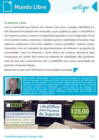 13
Mundo LibreMundo Libre artigoartigo
LibreOffice Magazine | Outubro 2015
Olivier Hallot - Olivier Hallot - Engenheiro eletrônico graduado em 1982 na PUC-RJ,
MSc em engenharia de sistemas pela PUC-RJ e MBA em Oil&Gas na COPPE/UFRJ.
Trabalhou 12 anos na IBM e 3 anos na Oracle e desde 2002 atua em consultoria no
segmento de software de código aberto. É membro fundador da The Document
Foundation (produtora do LibreOffice) e membro eleito de seu Conselho de
Administração. Atuou como Consultor Sênior na implementação do LibreOffice em
empresas como Petrobras, Petros, SERPROS, entre outros. Atua também na
programação em C++ do LibreOffice.
Os próximos 5 anosOs próximos 5 anos
Com a caminhada que fizemos nos últimos cinco anos, o projeto LibreOffice e a
The Document Foundation tem mostrado o que o público já sabe: o LibreOffice é
um enorme sucesso e superou as expectativas geradas na sua inauguração. Se no
início tivemos medos, incertezas e dúvidas quanto à viabilidade do projeto, hoje
sabemos exatamente como levar adiante o nosso LibreOffice. Fizemos escola,
mostramos uma via inovadora de desenvolvimento de software e de gestão de
comunidades. Para os próximos 5 anos temos um universo abrindo-se pela
computação em nuvem bem como no ambiente de mobilidade. Mas queremos
mais do que isso e buscaremos criar o LibreOffice que nossa comunidade de
pessoas e empresas deseja.
Ideias sobre o que criar? Venha para nosso projeto e participe.
 