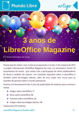 14
Por Eliane Domingos de Sousa
Mundo LibreMundo Libre artigoartigo
Parece que foi ontem, mas 3 anos já se passaram e no dia 17 de outubro de 2015
o projeto internacional LibreOffice Magazine fez mais um aniversário. Foram 18
lançamentos da revista , que contou com a participação de vários colaboradores
do Brasil e também do exterior. Um conteúdo impecável sobre o LibreOffice e
também sobre tecnologias abertas, além de uma seção com mural para as
opiniões de pessoas sobre o mundo opensource.
Fizemos um levantamento dos 3 anos de publicações de matérias para a revista e
temos:
Artigos sobre LibreOffice: 71
Dicas sobre LibreOffice: 80
Tutoriais sobre LibreOffice: 26
Artigos sobre tecnologias abertas: 98
Totalizando 275 matérias.
LibreOffice Magazine | Outubro 2015
LibreOffice Magazine
3 anos de
 