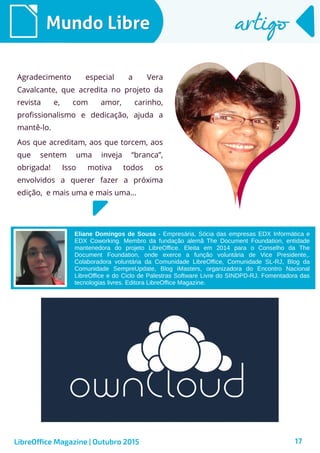 17
Mundo LibreMundo Libre artigoartigo
Agradecimento especial a Vera
Cavalcante, que acredita no projeto da
revista e, com amor, carinho,
profissionalismo e dedicação, ajuda a
mantê-lo.
Aos que acreditam, aos que torcem, aos
que sentem uma inveja “branca”,
obrigada! Isso motiva todos os
envolvidos a querer fazer a próxima
edição, e mais uma e mais uma...
Eliane Domingos de Sousa - Empresária, Sócia das empresas EDX Informática e
EDX Coworking. Membro da fundação alemã The Document Foundation, entidade
mantenedora do projeto LibreOffice. Eleita em 2014 para o Conselho da The
Document Foundation, onde exerce a função voluntária de Vice Presidente,.
Colaboradora voluntária da Comunidade LibreOffice, Comunidade SL-RJ, Blog da
Comunidade SempreUpdate, Blog iMasters, organizadora do Encontro Nacional
LibreOffice e do Ciclo de Palestras Software Livre do SINDPD-RJ. Fomentadora das
tecnologias livres. Editora LibreOffice Magazine.
LibreOffice Magazine | Outubro 2015
 