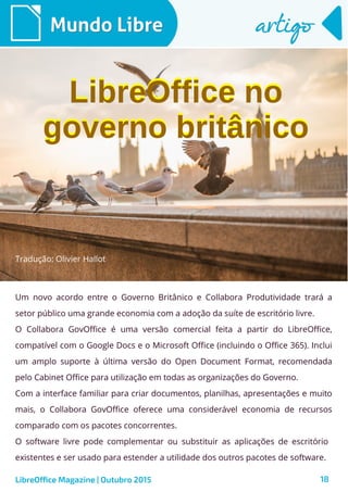 18
Mundo LibreMundo Libre artigoartigo
Um novo acordo entre o Governo Britânico e Collabora Produtividade trará a
setor público uma grande economia com a adoção da suíte de escritório livre.
O Collabora GovOffice é uma versão comercial feita a partir do LibreOffice,
compatível com o Google Docs e o Microsoft Office (incluindo o Office 365). Inclui
um amplo suporte à última versão do Open Document Format, recomendada
pelo Cabinet Office para utilização em todas as organizações do Governo.
Com a interface familiar para criar documentos, planilhas, apresentações e muito
mais, o Collabora GovOffice oferece uma considerável economia de recursos
comparado com os pacotes concorrentes.
O software livre pode complementar ou substituir as aplicações de escritório
existentes e ser usado para estender a utilidade dos outros pacotes de software.
LibreOffice Magazine | Outubro 2015
Tradução: Olivier Hallot
LibreOffice no
governo britânico
LibreOffice no
governo britânico
 