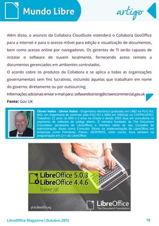 19
Mundo LibreMundo Libre artigoartigo
Além disso, o anúncio da Collabora CloudSuite estenderá o Collabora GovOffice
para a internet e para o acesso móvel para edição e visualização de documentos,
bem como acesso online por navegadores. Os gerentes de TI serão capazes de
instalar o software de nuvem localmente, fornecendo aceso remoto a
documentos gerenciados em ambientes controlados.
O acordo cobre os produtos da Collabora e se aplica a todas as organizações
governamentais sem fins lucrativos, incluindo àquelas que trabalham em nome
do governo, diretamente ou por outsourcing.
Informações adicionais enviar e-mail para: softwarelicensing@crowncommercial.gov.uk
Fonte: Gov UK
LibreOffice Magazine | Outubro 2015
Olivier Hallot - Olivier Hallot - Engenheiro eletrônico graduado em 1982 na PUC-RJ,
MSc em engenharia de sistemas pela PUC-RJ e MBA em Oil&Gas na COPPE/UFRJ.
Trabalhou 12 anos na IBM e 3 anos na Oracle e desde 2002 atua em consultoria no
segmento de software de código aberto. É membro fundador da The Document
Foundation (produtora do LibreOffice) e membro eleito de seu Conselho de
Administração. Atuou como Consultor Sênior na implementação do LibreOffice em
empresas como Petrobras, Petros, SERPROS, entre outros. Atua também na
programação em C++ do LibreOffice.
 