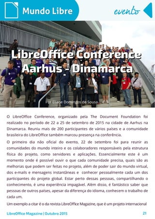 21
Mundo LibreMundo Libre eventoevento
O LibreOffice Conference, organizado pela The Document Foundation foi
realizado no período de 22 a 25 de setembro de 2015 na cidade de Aarhus na
Dinamarca. Reuniu mais de 200 participantes de vários países e a comunidade
brasileira do LibreOffice também marcou presença na conferência.
O primeiro dia não oficial do evento, 22 de setembro foi para reunir as
comunidades do mundo inteiro e os colaboradores responsáveis pela estrutura
física do projeto, como servidores e aplicações. Essencialmente este é um
momento onde é possível ouvir o que cada comunidade precisa, quais são as
melhorias que podem ser feitas no projeto, além de poder sair do mundo virtual,
dos e-mails e mensagens instantâneas e conhecer pessoalmente cada um dos
participantes do projeto global. Estar perto dessas pessoas, compartilhando o
conhecimento, é uma experiência impagável. Além disso, é fantástico saber que
pessoas de outros países, apesar da diferença do idioma, conhecem o trabalho de
cada um.
Um exemplo a citar é o da revista LibreOffice Magazine, que é um projeto internacional
LibreOffice Magazine | Outubro 2015
LibreOffice ConferenceLibreOffice Conference
Aarhus - DinamarcaAarhus - Dinamarca
Por Eliane Domingos de Sousa
 