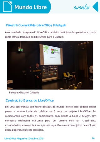 24
Mundo LibreMundo Libre eventoevento
LibreOffice Magazine | Outubro 2015
Palestra Comunidade LibreOffice Paraguai
A comunidade paraguaia do LibreOffice também participou das palestras e trouxe
como tema a tradução do LibreOffice para o Guarani.
Palestra: Giovanni Caligaris
Em uma conferência que reúne pessoas do mundo inteiro, não poderia deixar
passar a oportunidade de celebrar os 5 anos do projeto LibreOffice. Foi
comemorado com todos os participantes, com direito a bolos e bexigas. Um
momento realmente marcante para um projeto com um crescimento
extraordinário, envolvente e com pessoas que têm o mesmo objetivo de evolução
dessa poderosa suíte de escritório.
Celebra o 5 anos do LibreOfficeçã
 