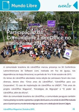 28
Mundo LibreMundo Libre eventoevento
A comunidade brasileira do LibreOffice marcou presença na XII Conferência
Latino-Americana de Software Livre, realizada em Foz do Iguaçu, nas
dependências da Itaipu Binacional, no período de 14 a 16 de outubro de 2015.
Os temas de LibreOffice abordados nesta edição da Latinoware foram dos mais
diversos, dentre eles: “Cinco anos do LibreOffice”, “LibreOffice para uso
Corporativo”, “O case de implantação do LibreOffice na UNESP”, “Três anos do
projeto LibreOffice Magazine”, “Estratégias de Migração” e “O poder do
LibreOffice, além de oficina”.
Além da comunidade brasileira do LibreOffice, a comunidade paraguaia também
marcoupresençanoeventoeapresentouoprojetoLibreGuarani,umaversãodoLibreOfficetraduzida
paraoGuaraniqueeraumademandaantigaquecontoucomadedicaçãodeGiovanniCaligaris.
LibreOffice Magazine | Outubro 2015
Participação daParticipação da
Comunidade LibreOffice noComunidade LibreOffice no
Latinoware 2015Latinoware 2015
Por Eliane Domingos de Sousa
 