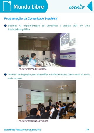 29
Mundo LibreMundo Libre eventoevento
LibreOffice Magazine | Outubro 2015
Programa o da Comunidade Brasileiraçã
Desafios na implementação do LibreOffice e padrão ODF em uma
Universidade pública
Palestrante: Valdir Barbosa
“How-to” de Migração para LibreOffice e Software Livre: Como evitar os erros
mais comuns
Palestrante: Douglas Vigliazzi
 