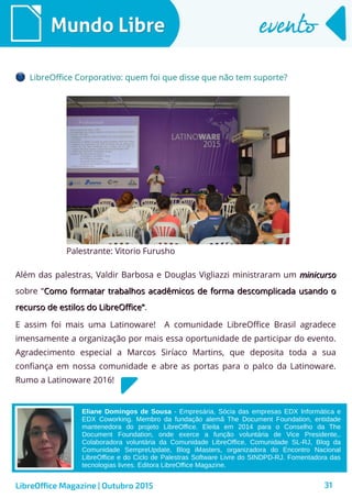 31
Além das palestras, Valdir Barbosa e Douglas Vigliazzi ministraram um minicursominicurso
sobre “Como formatar trabalhos acadêmicos de forma descomplicada usando oComo formatar trabalhos acadêmicos de forma descomplicada usando o
recurso de estilos do LibreOffice”recurso de estilos do LibreOffice”.
LibreOffice Magazine | Outubro 2015
Mundo LibreMundo Libre eventoevento
LibreOffice Corporativo: quem foi que disse que não tem suporte?
Palestrante: Vitorio Furusho
Eliane Domingos de Sousa - Empresária, Sócia das empresas EDX Informática e
EDX Coworking. Membro da fundação alemã The Document Foundation, entidade
mantenedora do projeto LibreOffice. Eleita em 2014 para o Conselho da The
Document Foundation, onde exerce a função voluntária de Vice Presidente,.
Colaboradora voluntária da Comunidade LibreOffice, Comunidade SL-RJ, Blog da
Comunidade SempreUpdate, Blog iMasters, organizadora do Encontro Nacional
LibreOffice e do Ciclo de Palestras Software Livre do SINDPD-RJ. Fomentadora das
tecnologias livres. Editora LibreOffice Magazine.
E assim foi mais uma Latinoware! A comunidade LibreOffice Brasil agradece
imensamente a organização por mais essa oportunidade de participar do evento.
Agradecimento especial a Marcos Siríaco Martins, que deposita toda a sua
confiança em nossa comunidade e abre as portas para o palco da Latinoware.
Rumo a Latinoware 2016!
 
