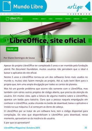 32
Por Eliane Domingos de Sousa
Mundo LibreMundo Libre artigoartigo
Apesar do projeto LibreOffice ter completado 5 anos e ser mantido pela fundação
alemã The Document Foundation, muitos usuários não percebem que o ideal é
baixar o aplicativo do site oficial.
Nestes 5 anos o LibreOffice tornou-se um dos softwares livres mais usados no
mundo e, muitos sites fazem menção ao projeto. Até aí, tudo bem! Bom para o
projeto que, tem uma ampla divulgação por todos os cantos do planeta.
Mas há um grande problema que ocorre não somente com o LibreOffice, mas
também com vários outros projetos de código aberto, que precisa da atenção do
usuário. Em muitos sites, após a leitura de alguma matéria sobre o LibreOffice,
aparece um botão para baixá-lo. Claro que a pessoa naquela empolgação em
conhecer o LibreOffice, acaba clicando no botão de download, baixa o aplicativo e
instala na sua máquina. E aí começam as dores de cabeça.
O LibreOffice por se tratar de um software livre, tem o código disponível para
compilação. Os sites que disponibilizam o LibreOffice para download, nesse
momento, aproveitam-se da inocência do usuário.
E por que se aproveitam?
LibreOffice Magazine | Outubro 2015
LibreOffice, site oficial
 