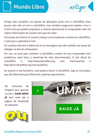 33
Mundo LibreMundo Libre artigoartigo
Porque eles compilam um pacote de aplicações junto com o LibreOffice. Esse
pacote vem não só com o LibreOffice, mas também programas espiões, vírus e
muito mais que podem prejudicar o sistema operacional no computador, além de
coletar informações do usuário sem que ele saiba.
Conclusão da história! O usuário começa a ter problemas, reclama do LibreOffice
e acha que o aplicativo é ruim.
Os usuários não tem o hábito de ler as mensagens que são exibidas nas caixas de
diálogos na tela do computador.
Por isso, se você quer conhecer o LibreOffice, instalar em seu computador sem
problemas, evite fazer o download de sites desconhecidos. O site oficial do
LibreOffice é: http://www.libreoffice.org (site internacional) e
http://pt-br.libreoffice.org (site brasileiro).
LibreOffice Magazine | Outubro 2015
Ao acessar o site brasileiro, você poderá baixar o LibreOffice. Siga as instruções,
que são diferentes para diferentes sistemas operacionais.
No Carrossel de
imagens que aparece
no site, o botão BAIXE
JÁ leva você até a
página de Download
do aplicativo
 