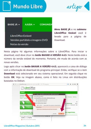 34
Mundo LibreMundo Libre artigoartigo
Menu BAIXE JÁ e no submenu
LibreOffice Estável você é
levado para a página de
Download.
LibreOffice Magazine | Outubro 2015
Nesta página há algumas informações sobre o LibreOffice. Para iniciar o
download, você deve clicar no botão BAIXAR A VERSÃO 4.4.5. Neste botão está o
número da versão estável do momento. Portanto, ele muda de acorda com as
novas versões.
Logo após clicar no botão BAIXAR A VERSÃO 4.4.5, aparecerá a caixa de diálogo
com a informação de download do programa principal. Então, verifique se o item
Download está selecionado em seu sistema operacional. Em seguida clique no
botão OK. Veja na imagem abaixo, como é feito no Linux em distribuições
baseadas no Debian.
 