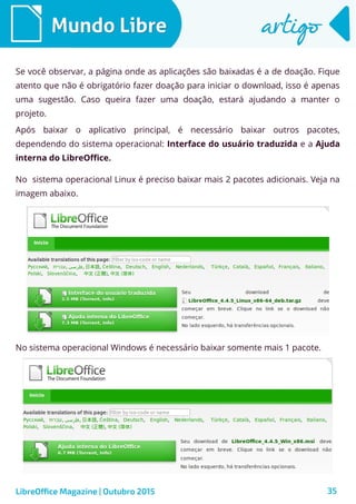 35
Mundo LibreMundo Libre artigoartigo
LibreOffice Magazine | Outubro 2015
Se você observar, a página onde as aplicações são baixadas é a de doação. Fique
atento que não é obrigatório fazer doação para iniciar o download, isso é apenas
uma sugestão. Caso queira fazer uma doação, estará ajudando a manter o
projeto.
Após baixar o aplicativo principal, é necessário baixar outros pacotes,
dependendo do sistema operacional: Interface do usuário traduzida e a Ajuda
interna do LibreOffice.
No sistema operacional Linux é preciso baixar mais 2 pacotes adicionais. Veja na
imagem abaixo.
No sistema operacional Windows é necessário baixar somente mais 1 pacote.
 
