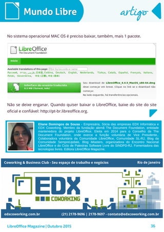 36
Mundo LibreMundo Libre artigoartigo
LibreOffice Magazine | Outubro 2015
No sistema operacional MAC OS é preciso baixar, também, mais 1 pacote.
Não se deixe enganar. Quando quiser baixar o LibreOffice, baixe do site do site
oficial e confiável: http://pt-br.libreoffice.org.
Eliane Domingos de Sousa - Empresária, Sócia das empresas EDX Informática e
EDX Coworking. Membro da fundação alemã The Document Foundation, entidade
mantenedora do projeto LibreOffice. Eleita em 2014 para o Conselho da The
Document Foundation, onde exerce a função voluntária de Vice Presidente,.
Colaboradora voluntária da Comunidade LibreOffice, Comunidade SL-RJ, Blog da
Comunidade SempreUpdate, Blog iMasters, organizadora do Encontro Nacional
LibreOffice e do Ciclo de Palestras Software Livre do SINDPD-RJ. Fomentadora das
tecnologias livres. Editora LibreOffice Magazine.
 