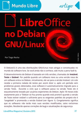 37
O Debian[1] é uma das distribuições GNU/Linux mais atingas e conceituadas no
mundo do software livre. Se você ainda não o conhece, vale muito a pena fazê-lo.
O desenvolvimento do Debian é baseado em três versões, chamadas de Instável,
Teste e Estável. Por padrão quando um software novo ou uma versão nova de
um software entra no Debian, inicialmente, ele vai para a versão Instável. Lá o ele
recebe a primeira rodada de testes por assim dizer e, após um período sem
problemas graves detectados, esse software é automaticamente migrado para a
versão Teste. Durante o ciclo que o software passa na versão Teste ele é
exaustivamente testado por usuários experientes do Debian. Após 18 meses (não
exatamente pois o “Debian só fica pronto quando está pronto”) quando a versão
de Teste estiver estável o suficiente para os exigentes padrões do projeto ela é
“congelada” e promovida a versão Estável (ver Figura 1). Congelamento significa
que os softwares não terão mais suas versões modificadas, salvo raríssimas
exceções. Receberão apenas correções de bugs e atualizações de segurança.
Por Tiago Rocha
Mundo LibreMundo Libre artigoartigo
LibreOffice Magazine | Outubro 2015
Crédito:Walloza
 
