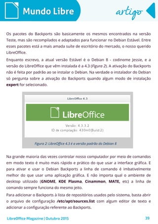 39
Mundo LibreMundo Libre artigoartigo
Os pacotes do Backports são basicamente os mesmos encontrados na versão
Teste, mas são recompilados e adaptados para funcionar no Debian Estável. Entre
esses pacotes está a mais amada suíte de escritório do mercado, o nosso querido
LibreOffice.
Enquanto escrevo, a atual versão Estável é o Debian 8 - codinome Jessie, e a
versão do LibreOffice que vêm instalada é a 4.3 (Figura 2). A ativação do Backports
não é feita por padrão ao se instalar o Debian. Na verdade o instalador do Debian
só pergunta sobre a ativação do Backports quando algum modo de instalação
expert for selecionado.
LibreOffice Magazine | Outubro 2015
Figura 2: LibreOffice 4.3 é a versão padrão do Debian 8
Na grande maioria das vezes controlar nosso computador por meio de comandos
em modo texto é muito mais rápido e prático do que usar a interface gráfica. E
para ativar e usar o Debian Backports a linha de comando é imbativelmente
melhor do que usar uma aplicação gráfica. E não importa qual o ambiente de
desktop utilizado (GNOME, KDE Plasma, Cinammon, MATE, etc) a linha de
comando sempre funciona do mesmo jeito.
Para adicionar o Backports à lista de repositórios usados pelo sistema, basta abrir
o arquivo de configuração /etc/apt/sources.list com algum editor de texto e
adicionar a configuração referente ao Backports.
 