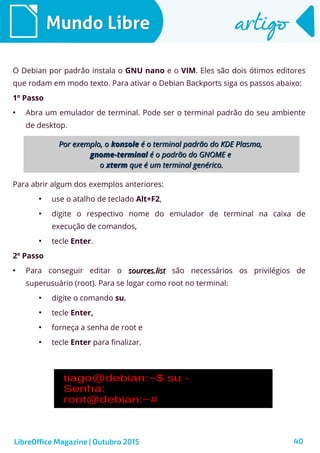 40
Mundo LibreMundo Libre artigoartigo
LibreOffice Magazine | Outubro 2015
O Debian por padrão instala o GNU nano e o VIM. Eles são dois ótimos editores
que rodam em modo texto. Para ativar o Debian Backports siga os passos abaixo:
1º Passo
●
Abra um emulador de terminal. Pode ser o terminal padrão do seu ambiente
de desktop.
Para abrir algum dos exemplos anteriores:
●
use o atalho de teclado Alt+F2,
●
digite o respectivo nome do emulador de terminal na caixa de
execução de comandos,
●
tecle Enter.
2º Passo
●
Para conseguir editar o sources.listsources.list são necessários os privilégios de
superusuário (root). Para se logar como root no terminal:
●
digite o comando su,
●
tecle Enter,
●
forneça a senha de root e
●
tecle Enter para finalizar.
Por exemplo, oPor exemplo, o konsolekonsole é o terminal padrão do KDE Plasma,é o terminal padrão do KDE Plasma,
gnome-terminalgnome-terminal é o padrão do GNOME eé o padrão do GNOME e
oo xtermxterm que é um terminal genérico.que é um terminal genérico.
 