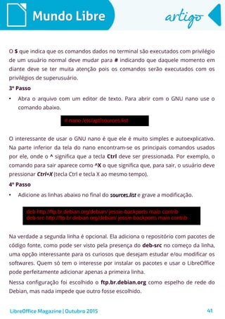 41
Mundo LibreMundo Libre artigoartigo
O $ que indica que os comandos dados no terminal são executados com privilégio
de um usuário normal deve mudar para # indicando que daquele momento em
diante deve se ter muita atenção pois os comandos serão executados com os
privilégios de superusuário.
3º Passo
●
Abra o arquivo com um editor de texto. Para abrir com o GNU nano use o
comando abaixo.
O interessante de usar o GNU nano é que ele é muito simples e autoexplicativo.
Na parte inferior da tela do nano encontram-se os principais comandos usados
por ele, onde o ^ significa que a tecla Ctrl deve ser pressionada. Por exemplo, o
comando para sair aparece como ^X o que significa que, para sair, o usuário deve
pressionar Ctrl+X (tecla Ctrl e tecla X ao mesmo tempo).
4º Passo
●
Adicione as linhas abaixo no final do sources.listsources.list e grave a modificação.
Na verdade a segunda linha é opcional. Ela adiciona o repositório com pacotes de
código fonte, como pode ser visto pela presença do deb-src no começo da linha,
uma opção interessante para os curiosos que desejam estudar e/ou modificar os
softwares. Quem só tem o interesse por instalar os pacotes e usar o LibreOffice
pode perfeitamente adicionar apenas a primeira linha.
Nessa configuração foi escolhido o ftp.br.debian.org como espelho de rede do
Debian, mas nada impede que outro fosse escolhido.
LibreOffice Magazine | Outubro 2015
 
