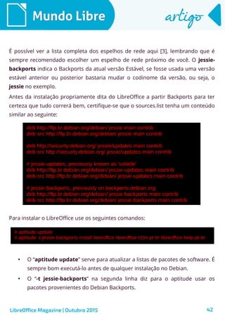 42
Mundo LibreMundo Libre artigoartigo
É possível ver a lista completa dos espelhos de rede aqui [3], lembrando que é
sempre recomendado escolher um espelho de rede próximo de você. O jessie-
backports indica o Backports da atual versão Estável, se fosse usada uma versão
estável anterior ou posterior bastaria mudar o codinome da versão, ou seja, o
jessie no exemplo.
Antes da instalação propriamente dita do LibreOffice a partir Backports para ter
certeza que tudo correrá bem, certifique-se que o sources.list tenha um conteúdo
similar ao seguinte:
Para instalar o LibreOffice use os seguintes comandos:
●
O “aptitude update” serve para atualizar a listas de pacotes de software. É
sempre bom executá-lo antes de qualquer instalação no Debian.
●
O “-t jessie-backports” na segunda linha diz para o aptitude usar os
pacotes provenientes do Debian Backports.
LibreOffice Magazine | Outubro 2015
 