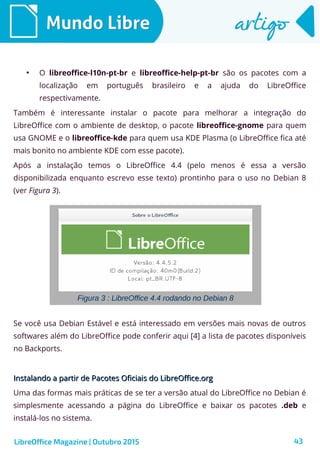 43
Mundo LibreMundo Libre artigoartigo
●
O libreoffice-l10n-pt-br e libreoffice-help-pt-br são os pacotes com a
localização em português brasileiro e a ajuda do LibreOffice
respectivamente.
Também é interessante instalar o pacote para melhorar a integração do
LibreOffice com o ambiente de desktop, o pacote libreoffice-gnome para quem
usa GNOME e o libreoffice-kde para quem usa KDE Plasma (o LibreOffice fica até
mais bonito no ambiente KDE com esse pacote).
Após a instalação temos o LibreOffice 4.4 (pelo menos é essa a versão
disponibilizada enquanto escrevo esse texto) prontinho para o uso no Debian 8
(ver Figura 3).
LibreOffice Magazine | Outubro 2015
Figura 3 : LibreOffice 4.4 rodando no Debian 8
Se você usa Debian Estável e está interessado em versões mais novas de outros
softwares além do LibreOffice pode conferir aqui [4] a lista de pacotes disponíveis
no Backports.
Instalando a partir de Pacotes Oficiais do LibreOffice.orgInstalando a partir de Pacotes Oficiais do LibreOffice.org
Uma das formas mais práticas de se ter a versão atual do LibreOffice no Debian é
simplesmente acessando a página do LibreOffice e baixar os pacotes .deb e
instalá-los no sistema.
 