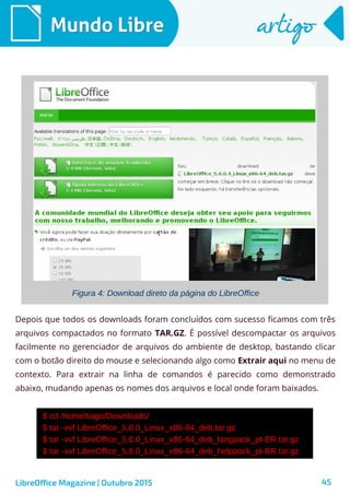 45
Mundo LibreMundo Libre artigoartigo
LibreOffice Magazine | Outubro 2015
Figura 4: Download direto da página do LibreOffice
Depois que todos os downloads foram concluídos com sucesso ficamos com três
arquivos compactados no formato TAR.GZ. É possível descompactar os arquivos
facilmente no gerenciador de arquivos do ambiente de desktop, bastando clicar
com o botão direito do mouse e selecionando algo como Extrair aqui no menu de
contexto. Para extrair na linha de comandos é parecido como demonstrado
abaixo, mudando apenas os nomes dos arquivos e local onde foram baixados.
$ cd /home/tiago/Downloads/
$ tar -xvf LibreOffice_5.0.0_Linux_x86-64_deb.tar.gz
$ tar -xvf LibreOffice_5.0.0_Linux_x86-64_deb_langpack_pt-BR.tar.gz
$ tar -xvf LibreOffice_5.0.0_Linux_x86-64_deb_helppack_pt-BR.tar.gz
 