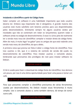 48
Mundo LibreMundo Libre artigoartigo
Instalando o LibreOffice a partir do Código FonteInstalando o LibreOffice a partir do Código Fonte
Saber compilar um software é uma habilidade importante que todo usuário
deveria ter. Embora seja importante não é obrigatória. A grande maioria dos
usuários está muito satisfeito com binários prontos para uso disponibilizados
pelos desenvolvedores. Entretanto sempre há alguns usuários ávidos por
novidades que não se contentam em rodar os lançamentos; querem rodar o
software ainda no estágio de desenvolvimento. E esse é o único jeito de realmente
ter a versão mais nova do LibreOffice: compilar e instalar direto do código fonte.
Além do mais, é muito legal “se gabar” para os amigos de que está rodando uma
versão mais nova, do LibreOffice, do que a deles.
A primeira coisa que precisa ser feita é obter o código fonte do LibreOffice. Para
isso usamos o Git, que é o sistema de controle de versão [6] usado no
desenvolvimento do LibreOffice. Para instalar usamos o comando abaixo,
lembrando que precisamos dos privilégios de root para instalar software no
Debian.
LibreOffice Magazine | Outubro 2015
O Git é usado para fazer o download do código fonte do LibreOffice. Isso demora
um pouco, por isso é uma ótima oportunidade para fazer uma pausa e tomar um
café.
Para que possamos compilar o LibreOffice precisamos de várias ferramentas
usadas por desenvolvedores. No Debian instalar essas ferramentas é muito
simples. Use o comando abaixo e, como também demora, dá tempo de tomar
outro café.
 